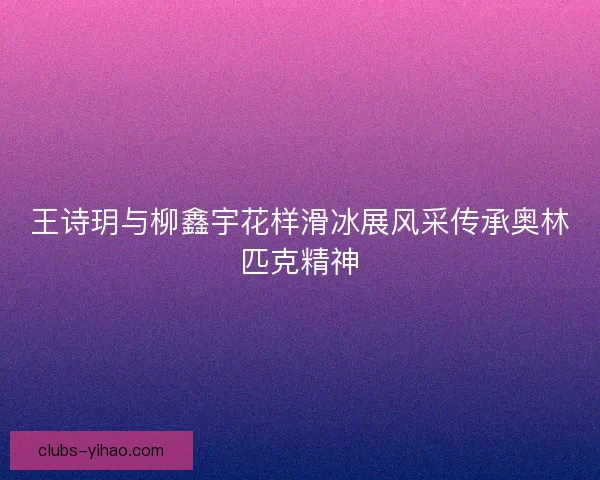 王诗玥与柳鑫宇花样滑冰展风采传承奥林匹克精神