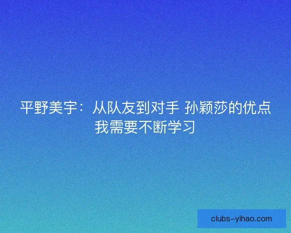 平野美宇：从队友到对手 孙颖莎的优点我需要不断学习