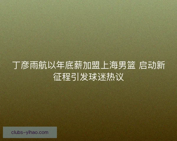 丁彦雨航以年底薪加盟上海男篮 启动新征程引发球迷热议
