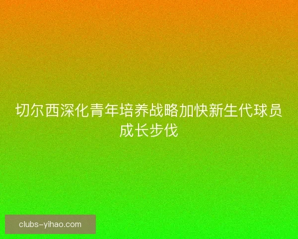 切尔西深化青年培养战略加快新生代球员成长步伐
