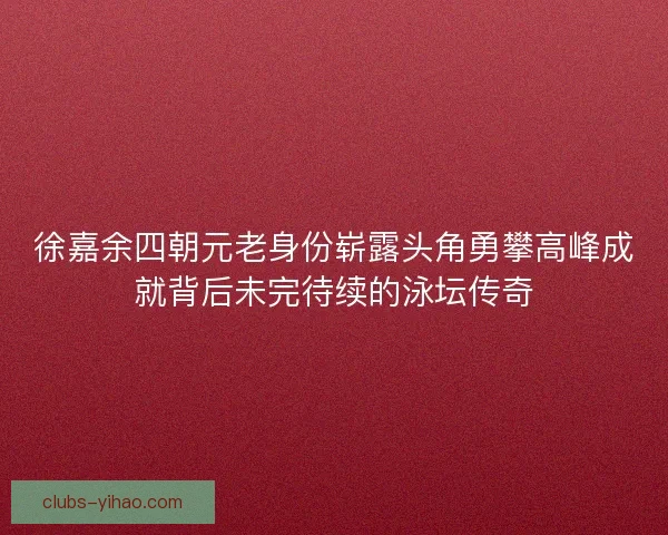 徐嘉余四朝元老身份崭露头角勇攀高峰成就背后未完待续的泳坛传奇