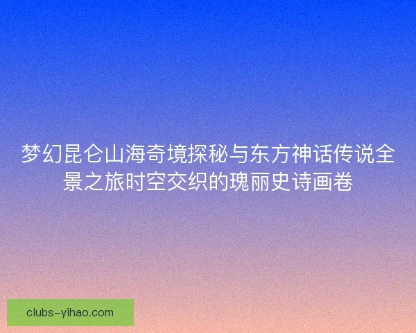 梦幻昆仑山海奇境探秘与东方神话传说全景之旅时空交织的瑰丽史诗画卷 梦幻昆仑山海奇境探秘与东方神话传说全景之旅时空交织的瑰丽史诗画卷