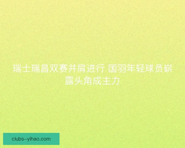 瑞士瑞昌双赛并肩进行 国羽年轻球员崭露头角成主力