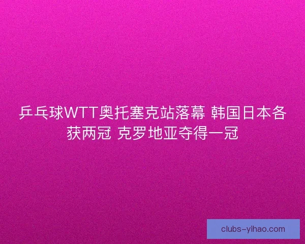 乒乓球WTT奥托塞克站落幕 韩国日本各获两冠 克罗地亚夺得一冠