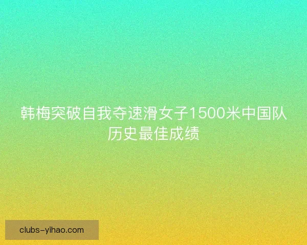 韩梅突破自我夺速滑女子1500米中国队历史最佳成绩 韩梅突破自我夺速滑女子1500米中国队历史最佳成绩