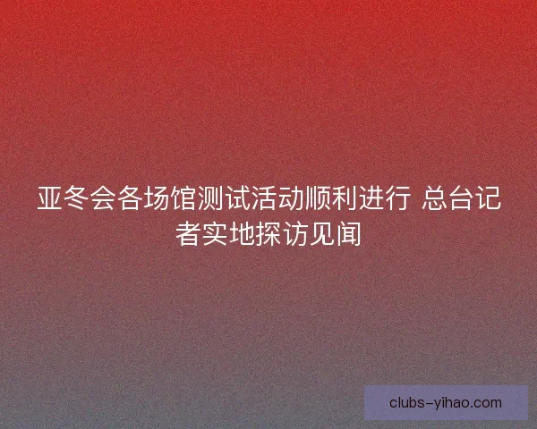 亚冬会各场馆测试活动顺利进行 总台记者实地探访见闻 亚冬会各场馆测试活动顺利进行 总台记者实地探访见闻